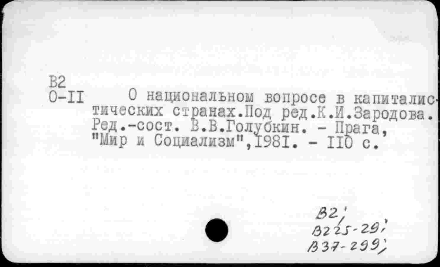 ﻿В2
0-11
0 национальном вопросе в капиталке тических странах.Под ред.К.И.Зародова. Ред.-сост. В.В.Голубкин. - Прага, "Мир и Социализм",1981. - ПО с.
^2* 2>2 г5' 20, /337-